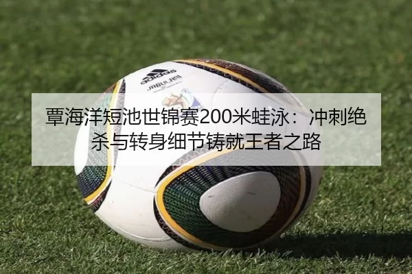 覃海洋短池世锦赛200米蛙泳：冲刺绝杀与转身细节铸就王者之路