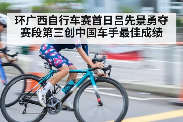 环广西自行车赛首日吕先景勇夺赛段第三创中国车手最佳成绩