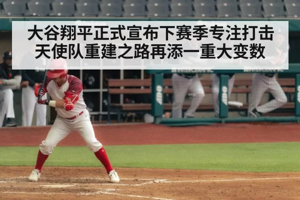 大谷翔平正式宣布下赛季专注打击 天使队重建之路再添一重大变数