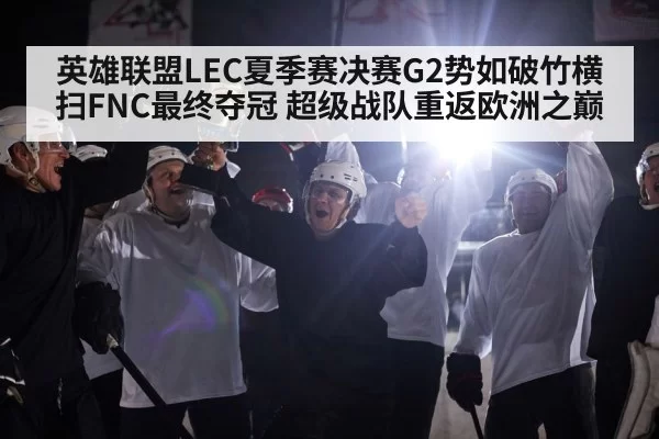 英雄联盟LEC夏季赛决赛G2势如破竹横扫FNC最终夺冠 超级战队重返欧洲之巅