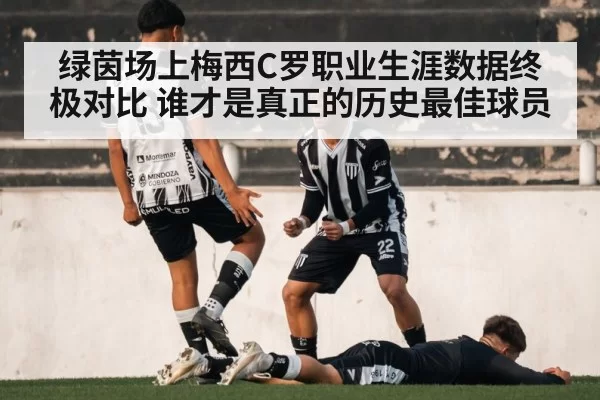 绿茵场上梅西C罗职业生涯数据终极对比 谁才是真正的历史最佳球员