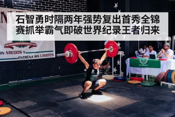 石智勇时隔两年强势复出首秀全锦赛抓举霸气即破世界纪录王者归来