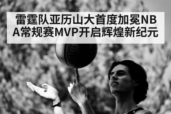 雷霆队亚历山大首度加冕NBA常规赛MVP开启辉煌新纪元