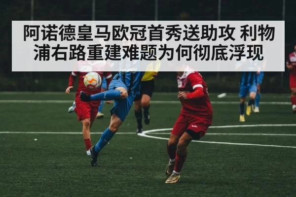 阿诺德皇马欧冠首秀送助攻 利物浦右路重建难题为何彻底浮现