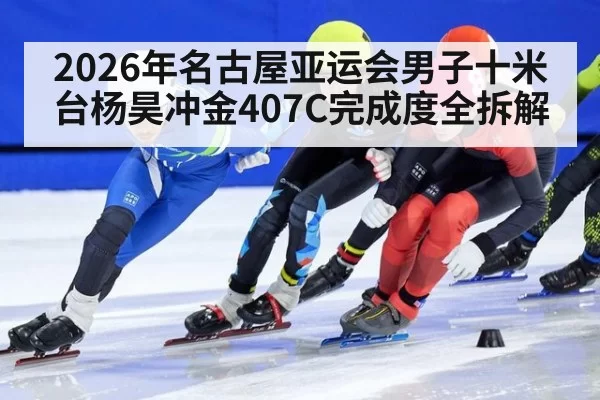 2026年名古屋亚运会男子十米台杨昊冲金407C完成度全拆解